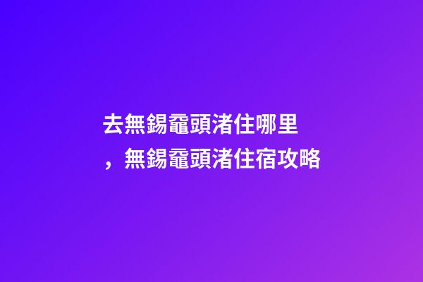 去無錫黿頭渚住哪里，無錫黿頭渚住宿攻略